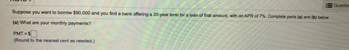 Suppose you want to borrow $90,000 and you find a bank offering a 20-year term for a loan of that amount, with an APR of 7%. Complete parts (a) and (b) below.
(a) What are your monthly payments?
PMT=$
(Round to the nearest cent as needed.)
Question