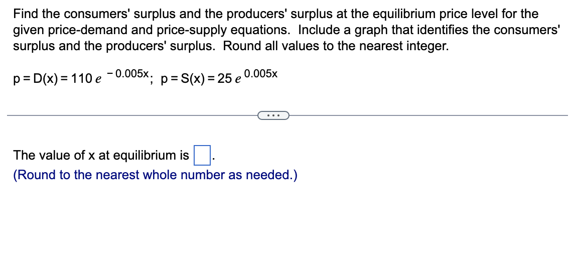 Find the consumers' surplus and the producers' surplus at the equilibrium price level for the
given price-demand and price-supply equations. Include a graph that identifies the consumers'
surplus and the producers' surplus. Round all values to the nearest integer.
-0.005x;
p = D(x) = 110 e
p = S(x) = 25 e
0.005x
The value of x at equilibrium is
(Round to the nearest whole number as needed.)