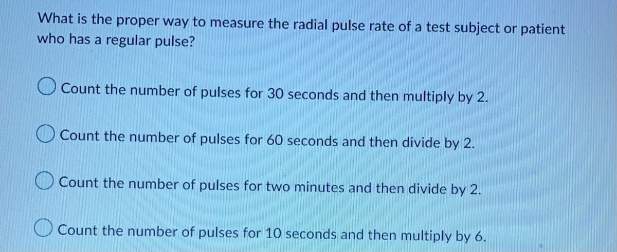 What is the proper way to measure the radial pulse rate of a test subject or patient
who has a regular pulse?
Count the number of pulses for 30 seconds and then multiply by 2.
Count the number of pulses for 60 seconds and then divide by 2.
Count the number of pulses for two minutes and then divide by 2.
Count the number of pulses for 10 seconds and then multiply by 6.