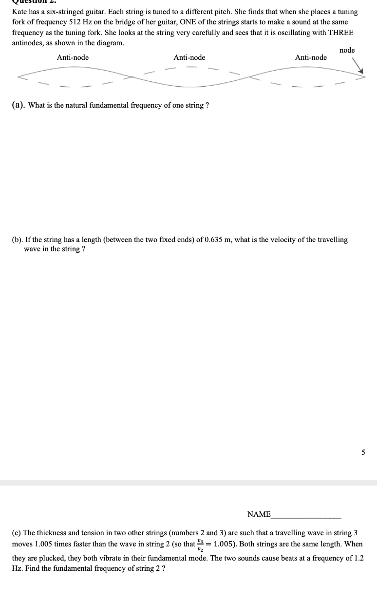 Kate has a six-stringed guitar. Each string is tuned to a different pitch. She finds that when she places a tuning
fork of frequency 512 Hz on the bridge of her guitar, ONE of the strings starts to make a sound at the same
frequency as the tuning fork. She looks at the string very carefully and sees that it is oscillating with THREE
antinodes, as shown in the diagram.
node
Anti-node
Anti-node
Anti-node
(a). What is the natural fundamental frequency of one string ?
(b). If the string has a length (between the two fixed ends) of 0.635 m, what is the velocity of the travelling
wave in the string ?
NAME
(c) The thickness and tension in two other strings (numbers 2 and 3) are such that a travelling wave in string 3
moves 1.005 times faster than the wave in string 2 (so that 2 = 1.005). Both strings are the same length. When
V2
they are plucked, they both vibrate in their fundamental mode. The two sounds cause beats at a frequency of 1.2
Hz. Find the fundamental frequency of string 2 ?
