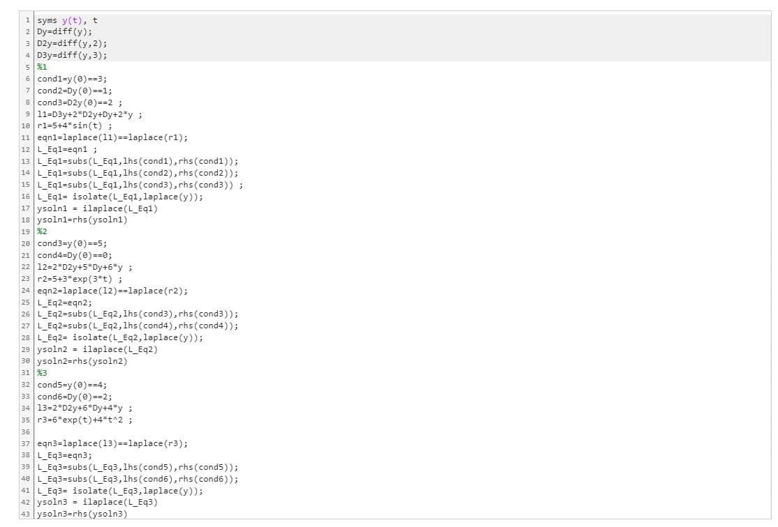 1 syms y(t), t
2 Dy=diff(y);
3 D2y-diff(y, 2);
4 D3y=diff(y, 3);
5 %1
6 cond1-y (0)==3;
7 cond2=Dy (0)==1;
8 cond3=D2y (0)==2;
9 11-D3y+2*D2y+Dy+2*y;
10 r1-5+4* sin(t);
11 eqn1-laplace (11)==laplace (r1);
12 L_Eq1-eqn1;
13 L_Eq1-subs (L_Eq1, 1hs (cond1), rhs (cond1));
14 L_Eq1=subs(L_Eq1, 1hs (cond2), rhs (cond2));
15 L_Eq1=subs (L_Eq1, 1hs (cond 3), rhs (cond3)) ;
16 L_Eq1- isolate (L_Eq1, laplace(y));
17 ysoln1= ilaplace(L_Eq1)
18 ysoln1-rhs (ysoln1)
19 %2
20 cond3=y (0)==5;
21 cond4-Dy (0)==0;
22 12-2 D2y+5*Dy+6*y;
23 r2=5+3*exp(3*t) ;
24 eqn2 laplace (12)==laplace (r2);
25 L_Eq2-eqn2;
26 |L_Eq2=subs(L_Eq2, 1hs (cond3), rhs (cond3));
27 |L_Eq2=subs(L_Eq2, 1hs (cond4), rhs (cond4));
28 L_Eq2= isolate (L_Eq2, laplace(y));
29 ysoln2= ilaplace(L_Eq2)
30 ysoln2-rhs (ysoln2)
31 %3
32 cond5-y (0)==4;
33 cond6-Dy (0)==2;
34 13-2 D2y+6*Dy+4*y;
35 r3=6*exp(t) +4*+^2;
36
37 eqn3=laplace(13) ==laplace(r3);
38 L_Eq3=eqn3;
39 L_Eq3=subs(L_Eq3, 1hs (cond 5), rhs (cond5));
48 L_Eq3=subs(L_Eq3, 1hs (cond6), rhs (cond6));
41 L_Eq3= isolate (L_Eq3, laplace(y));
42 ysoln3 = ilaplace(L_Eq3)
43|ysoln3=rhs (ysoln3)