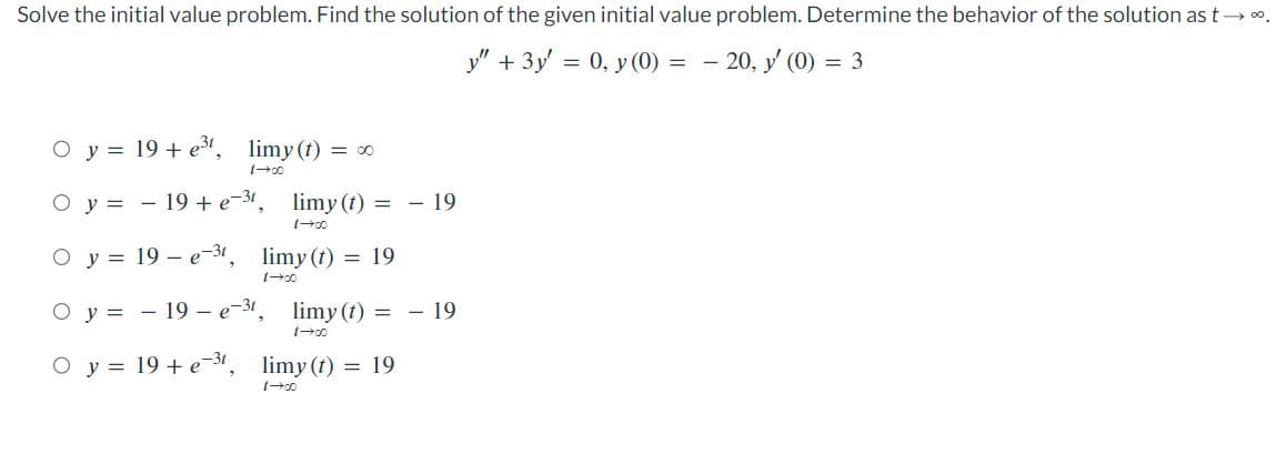 Solve the initial value problem. Find the solution of the given initial value problem. Determine the behavior of the solution as t→∞⁰.
y" + 3y = 0, y (0) = - 20, y' (0) = 3
O y = 19 + e³t, limy (t) = ∞
1→00
O y = 19 + e-31, limy (t) = - 19
1-00
O y = 19e-31
limy (t) = 19
1-00
Oy=19- e-31. limy(t) = 19
Oy 19 + e-3t
limy (t) = 19