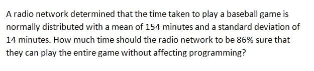 A radio network determined that the time taken to play a baseball game is
normally distributed with a mean of 154 minutes and a standard deviation of
14 minutes. How much time should the radio network to be 86% sure that
they can play the entire game without affecting programming?