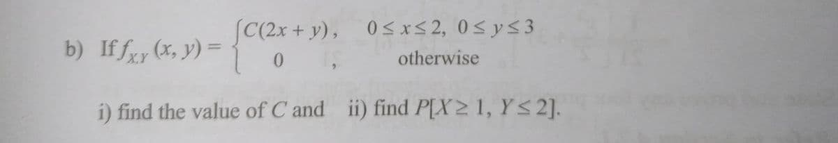 b) If fxr (x, y) =
X,Y
[C(2x+y), 0≤x≤2, 0≤ y ≤3
0,
otherwise
i) find the value of C and ii) find P[X≥ 1, Y≤2].