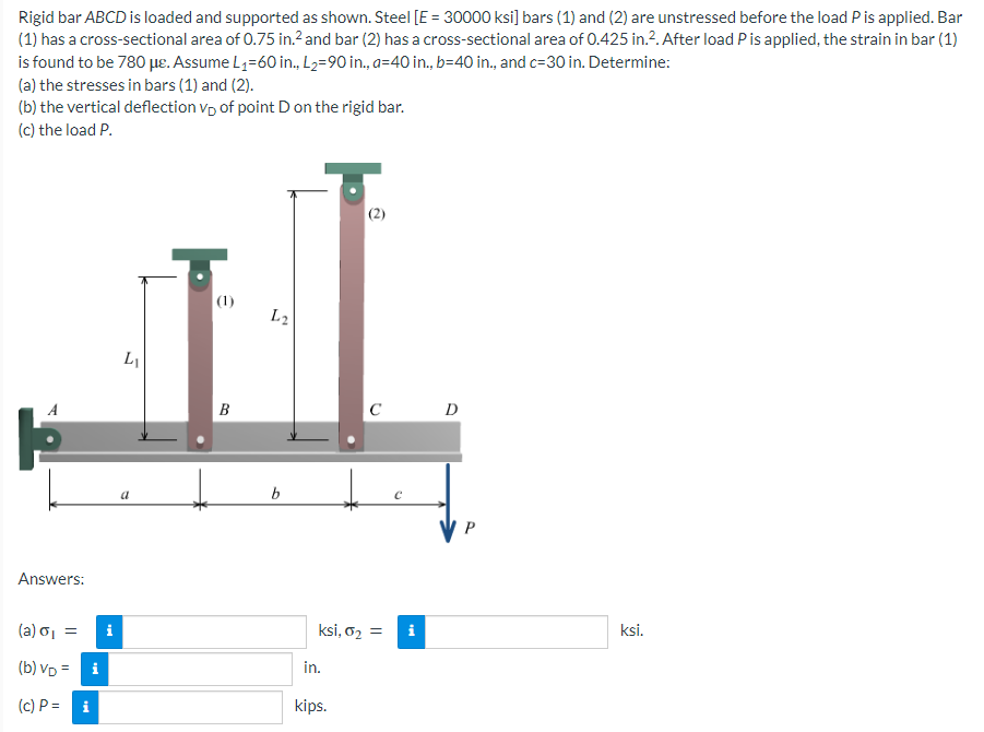 Rigid bar ABCD is loaded and supported as shown. Steel [E = 30000 ksi] bars (1) and (2) are unstressed before the load P is applied. Bar
(1) has a cross-sectional area of 0.75 in.² and bar (2) has a cross-sectional area of 0.425 in.². After load P is applied, the strain in bar (1)
is found to be 780 μe. Assume L₁-60 in., L₂=90 in., a=40 in., b=40 in., and c=30 in. Determine:
(a) the stresses in bars (1) and (2).
(b) the vertical deflection VD of point D on the rigid bar.
(c) the load P.
Answers:
(a) σ₁ =
(b) VD = i
(c) P =
Mi
i
L₁
a
(1)
B
L2
b
in.
C
ksi, 0₂ = i
kips.
с
tel
D
P
ksi.