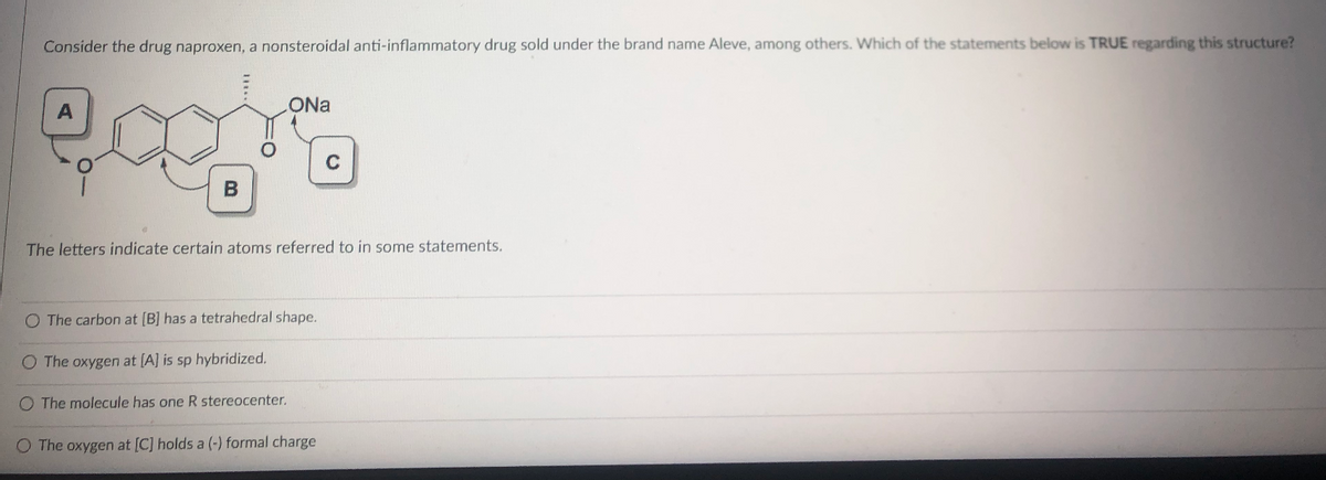 Consider the drug naproxen, a nonsteroidal anti-inflammatory drug sold under the brand name Aleve, among others. Which of the statements below is TRUE regarding this structure?
eagis
B
ONa
The letters indicate certain atoms referred to in some statements.
O The carbon at [B] has a tetrahedral shape.
O The oxygen at [A] is sp hybridized.
O The molecule has one R stereocenter.
O The oxygen at [C] holds a (-) formal charge