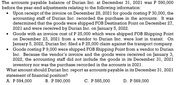 The accounts payable balance of Durian Inc. at December 31, 2021 was
before the year-end adjustments relating to the following information:
Upon receipt of the invoice on December 28, 2021 for goods costing P 30,000, the
accounting staff of Durian Inc. recorded the purchase in the accounts. It was
determined that the goods were shipped FOB Destination Point on December 27,
2021 and were received by Durian Inc. on January 5, 2022.
• Goods with an invoice cost of P 25,000 which were shipped FOB Shipping Point
on December 23, 2021 from a vendor to Durian Inc. were lost in transit. On
January 5, 2022, Durian Inc. filed a P 25,000 claim against the transport company.
• Goods costing P 9,000 were shipped FOB Shipping Point from a vendor to Durian
Inc. Because the vendor's invoice and the goods were received on January 3,
2022, the accounting staff did not include the goods in its December 31, 2021
590,000
inventory nor was the purchase recorded in the accounts in 2021.
What amount should Durian Inc. report as accounts payable in its December 31, 2021
statement of financial position?
A. P 594,000
В. Р 590,000
С. Р 585,000
D. P 569,000
