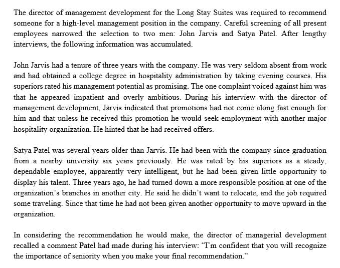 The director of management development for the Long Stay Suites was required to recommend
someone for a high-level management position in the company. Careful screening of all present
employees narrowed the selection to two men: John Jarvis and Satya Patel. After lengthy
interviews, the following information was accumulated.
John Jarvis had a tenure of three years with the company. He was very seldom absent from work
and had obtained a college degree in hospitality administration by taking evening courses. His
superiors rated his management potential as promising. The one complaint voiced against him was
that he appeared impatient and overly ambitious. During his interview with the director of
management development, Jarvis indicated that promotions had not come along fast enough for
him and that unless he received this promotion he would seek employment with another major
hospitality organization. He hinted that he had received offers.
Satya Patel was several years older than Jarvis. He had been with the company since graduation
from a nearby university six years previously. He was rated by his superiors as a steady,
dependable employee, apparently very intelligent, but he had been given little opportunity to
display his talent. Three years ago, he had turned down a more responsible position at one of the
organization's branches in another city. He said he didn't want to relocate, and the job required
some traveling. Since that time he had not been given another opportunity to move upward in the
organization.
In considering the recommendation he would make, the director of managerial development
recalled a comment Patel had made during his interview: "I'm confident that you will recognize
the importance of seniority when you make your final recommendation."
