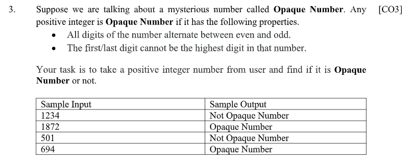 Suppose we are talking about a mysterious number called Opaque Number. Any [CO3]
positive integer is Opaque Number if it has the following properties.
• All digits of the number alternate between even and odd.
The first/last digit cannot be the highest digit in that number.
Your task is to take a positive integer number from user and find if it is Opaque
Number or not.
Sample Output
Not Opaque Number
Opaque Number
Not Opaque Number
Opaque Number
Sample Input
1234
1872
501
694
