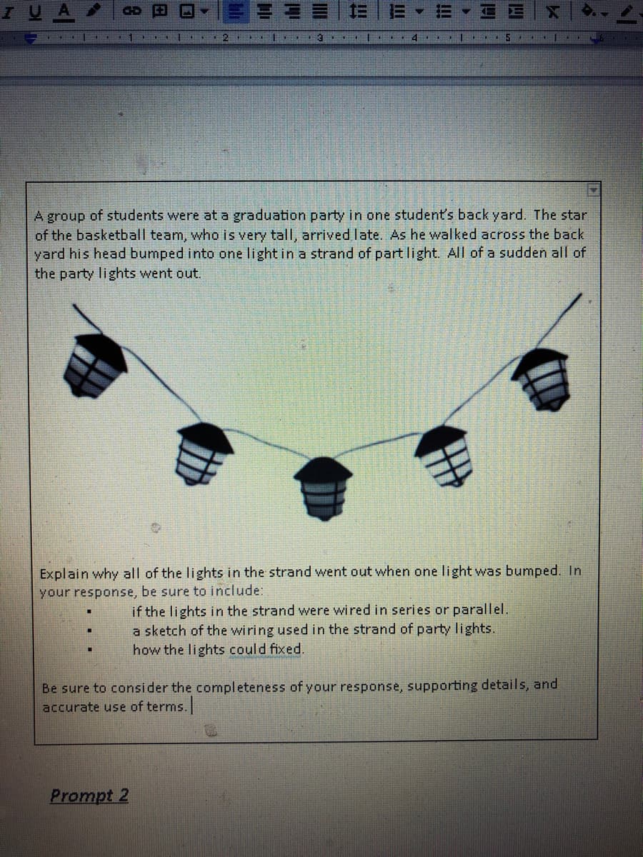 IUA
A group of students were at a graduation party in one student's back yard. The star
of the basketball team, who is very tall, arrived late. As he walked across the back
yard his head bumped into one light in a strand of part light. All of a sudden all of
the party lights went out.
Explain why all of the lights in the strand went out when one light was bumped. In
your response, be sure to include:
if the lights in the strand were wired in series or parallel.
a sketch of the wiring used in the strand of party lights.
how the lights could fixed.
Be sure to consider the completeness ofyour response, supporting details, and
accurate use of terms.
Prompt 2
