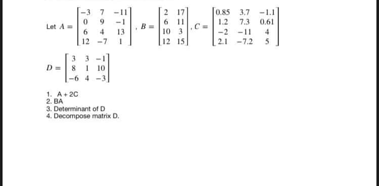 2 17
6 11
7
0.85 3.7
-1.1
1.2
7.3
0.61
B
Let A =
6.
13
10 3
-2 -11
4
12 -7
| 12 15
2.1 -7.2
5
3 3 -1
D =|8 1 10
|-6 4 -3
1. A+ 20
2. BA
3. Determinant of D
4. Decompose matrix D.
