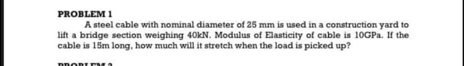 PROBLEM 1
A steel cable with nominal diameter of 25 mm is used in a construction yard to
lift a bridge section weighing 40kN. Modulus of Elasticity of cable is 10GPA. If the
cable is 15m long, how much will it stretch when the load is picked up?
DROR EM 2
