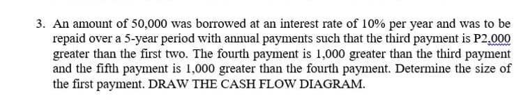 3. An amount of 50,000 was borrowed at an interest rate of 10% per year and was to be
repaid over a 5-year period with annual payments such that the third payment is P2,000
greater than the first two. The fourth payment is 1,000 greater than the third payment
and the fifth payment is 1,000 greater than the fourth payment. Determine the size of
the first payment. DRAW THE CASH FLOW DIAGRAM.
