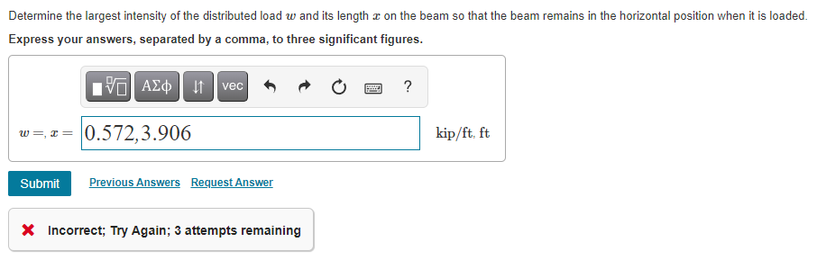 Determine the largest intensity of the distributed load w and its length a on the beam so that the beam remains in the horizontal position when it is loaded.
Express your answers, separated by a comma, to three significant figures.
vec
w =, x = 0.572,3.906
kip/ft, ft
Submit
Previous Answers Request Answer
X Incorrect; Try Again; 3 attempts remaining
