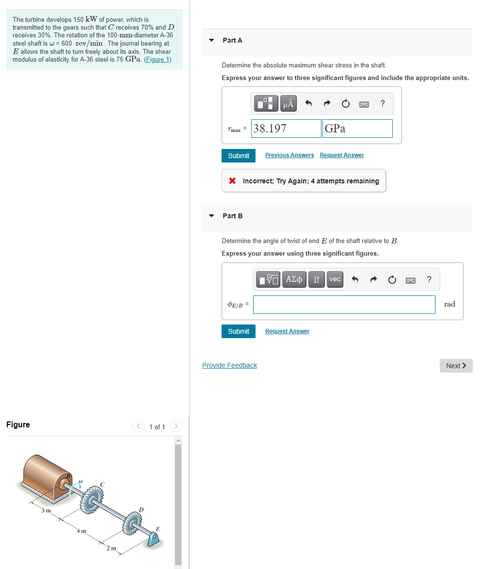 The turbine develops 150 kW of power, which is
transmitted to the gears such that C receives 70% and D
receives 30%. The rotation of the 100-mm-diameter A-36
steel shaft is w = 600 rev/min. The journal bearing at
E allows the shaft to turn freely about its axis. The shear
modulus of elasticity for A-36 steel is 75 GPa. (Figure 1)
Part A
Determine the absolute maximum shear stress in the shaft.
Express your answer to three significant figures and include the appropriate units.
?
Tmax = 38.197
GPa
Submit
Previous Answers Request Answer
X Incorrect; Try Again; 4 attempts remaining
Part B
Determine the angle of twist of end E of the shaft relative to B.
Express your answer using three significant figures.
vec
DE/B =
rad
Submit
Request Answer
Provide Feedback
Next >
Figure
< 1 of 1
m
