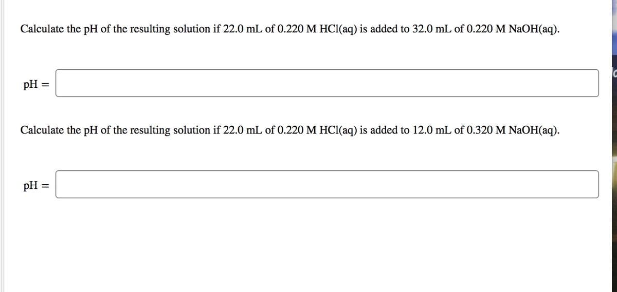 Calculate the pH of the resulting solution if 22.0 mL of 0.220 M HCl(aq) is added to 32.0 mL of 0.220 M NaOH(aq).
pH =
Calculate the pH of the resulting solution if 22.0 mL of 0.220 M HC1(aq) is added to 12.0 mL of 0.320M NAOH(aq).
pH =
