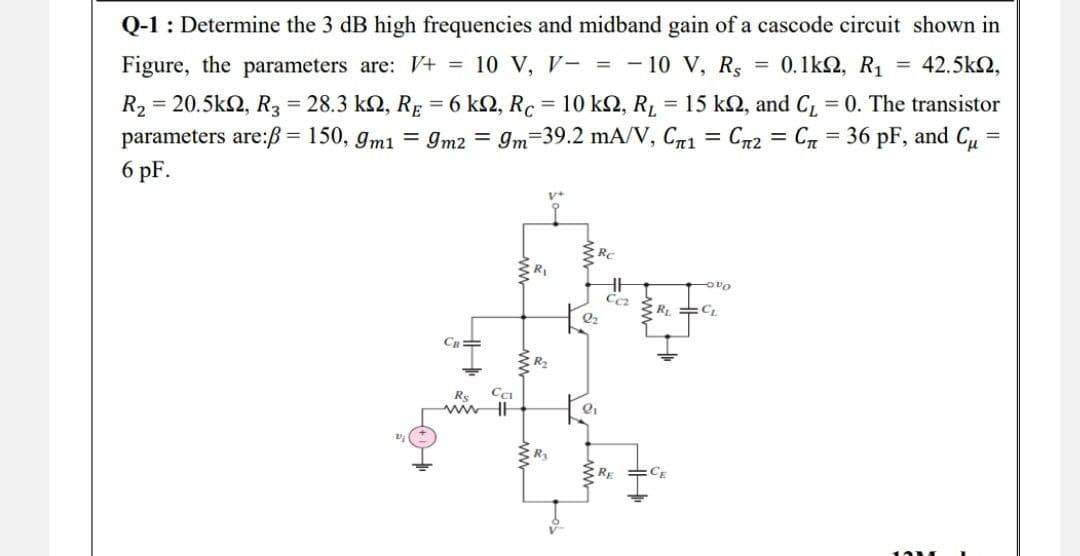 Q-1 : Determine the 3 dB high frequencies and midband gain of a cascode circuit shown in
0.1kΩ, R1 = 42.5km2,
=
Figure, the parameters are: V+ = 10 V, V- = - 10 V, Rs
R₂ = 20.5k2, R3 = 28.3 k2, RE = 6 ks, Rc = 10 km2, R₁ = 15 k2, and C₁ = 0. The transistor
parameters are:ß = 150, 9m1 = 9m2 = 9m=39.2 mA/V, C₁ = Сn² = C₁ = 36 pF, and C₁ =
6 pF.
=
V+
Rc
-000
R₂=CL
CB
CE
CCI
Rs
www.l
R₂
Ra
CC₂