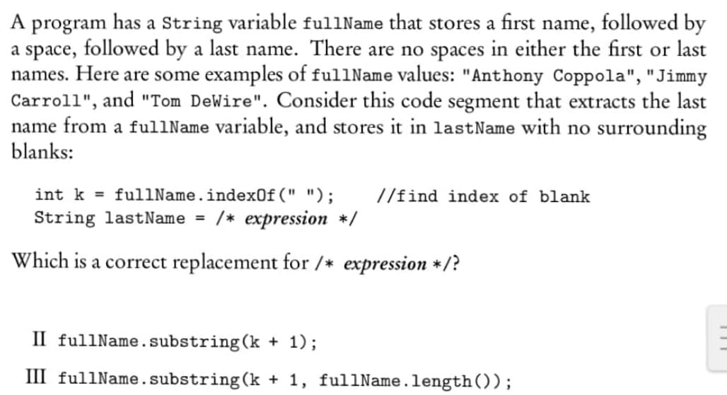 A program has a string variable fullName that stores a first name, followed by
a space, followed by a last name. There are no spaces in either the first or last
names. Here are some examples of fullName values: "Anthony Coppola", "Jimmy
Carroll", and "Tom DeWire". Consider this code segment that extracts the last
name from a fullName variable, and stores it in last Name with no surrounding
blanks:
int k = fullName.indexOf(" "); //find index of blank
String lastName = /* expression */
Which is a correct replacement for /* expression */?
II fullName.substring(k + 1);
III fullName.substring(k + 1, fullName.length());