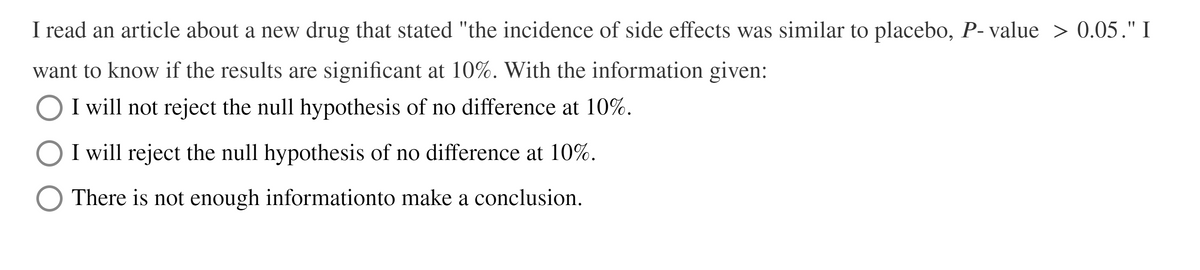 I read an article about a new drug that stated "the incidence of side effects was similar to placebo, P- value > 0.05." I
want to know if the results are significant at 10%. With the information given:
I will not reject the null hypothesis of no difference at 10%.
I will reject the null hypothesis of no difference at 10%.
There is not enough informationto make a conclusion.
