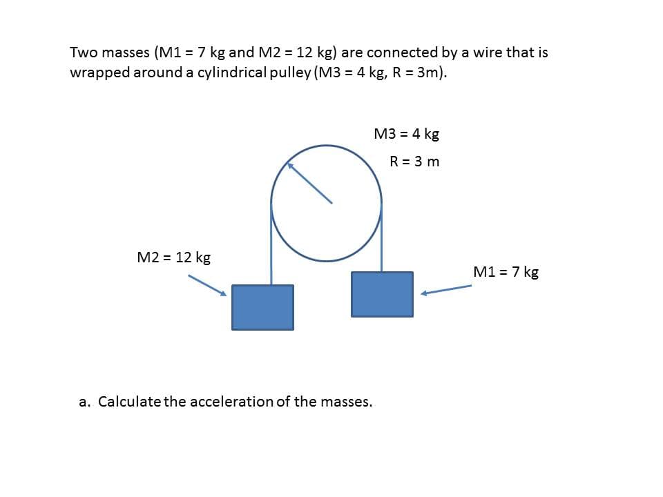 Two masses (M1 = 7 kg and M2 = 12 kg) are connected by a wire that is
wrapped around a cylindrical pulley (M3 = 4 kg, R = 3m).
M3 = 4 kg
R = 3 m
M2 = 12 kg
M1 = 7 kg
a. Calculate the acceleration of the masses.
