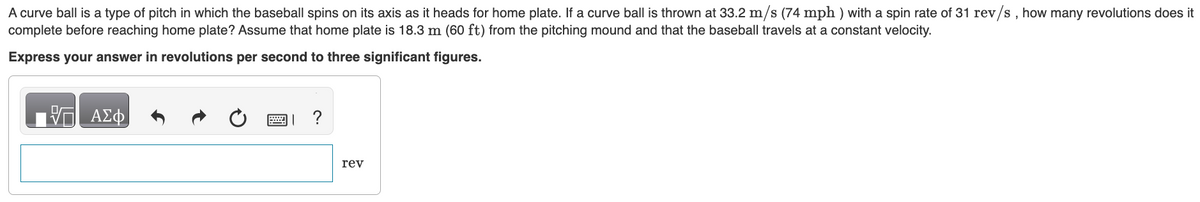 A curve ball is a type of pitch in which the baseball spins on its axis as it heads for home plate. If a curve ball is thrown at 33.2 m/s (74 mph) with a spin rate of 31 rev/s, how many revolutions does it
complete before reaching home plate? Assume that home plate is 18.3 m (60 ft) from the pitching mound and that the baseball travels at a constant velocity.
Express your answer in revolutions per second to three significant figures.
VE ΑΣΦ
?
rev
