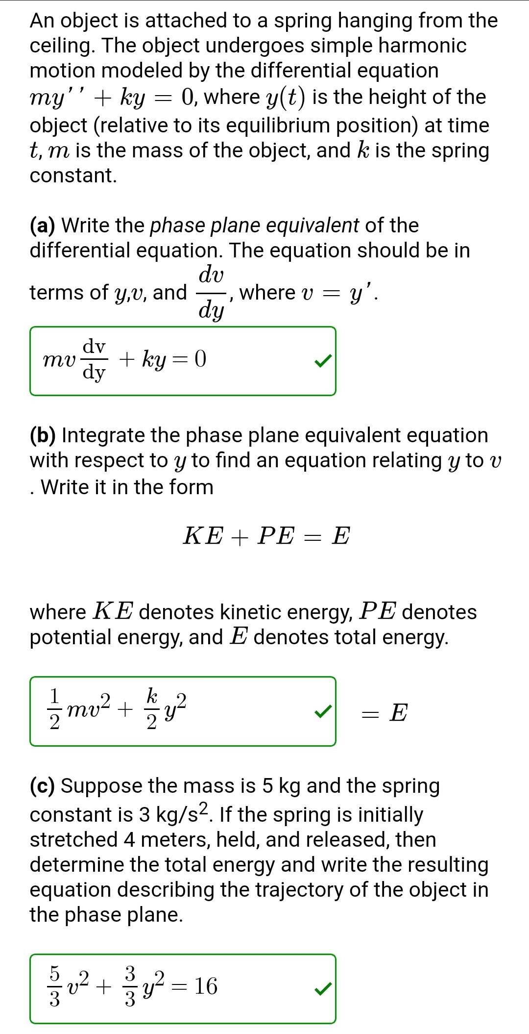 An object is attached to a spring hanging from the
ceiling. The object undergoes simple harmonic
motion modeled by the differential equation
my'' + ky = 0, where y(t) is the height of the
object (relative to its equilibrium position) at time
t, m is the mass of the object, and k is the spring
constant.
(a) Write the phase plane equivalent of the
differential equation. The equation should be in
dv
= y'.
terms of y,v, and where v =
dy
dv
mu + ky = 0
dy
I
(b) Integrate the phase plane equivalent equation
with respect to y to find an equation relating y to v
Write it in the form
KE + PE = E
where KE denotes kinetic energy, PE denotes
potential energy, and E denotes total energy.
k
1/1/2mv ² + 1/2 y ²
=
E
(c) Suppose the mass is 5 kg and the spring
constant is 3 kg/s2. If the spring is initially
stretched 4 meters, held, and released, then
determine the total energy and write the resulting
equation describing the trajectory of the object in
the phase plane.
ร
v²+²²=16