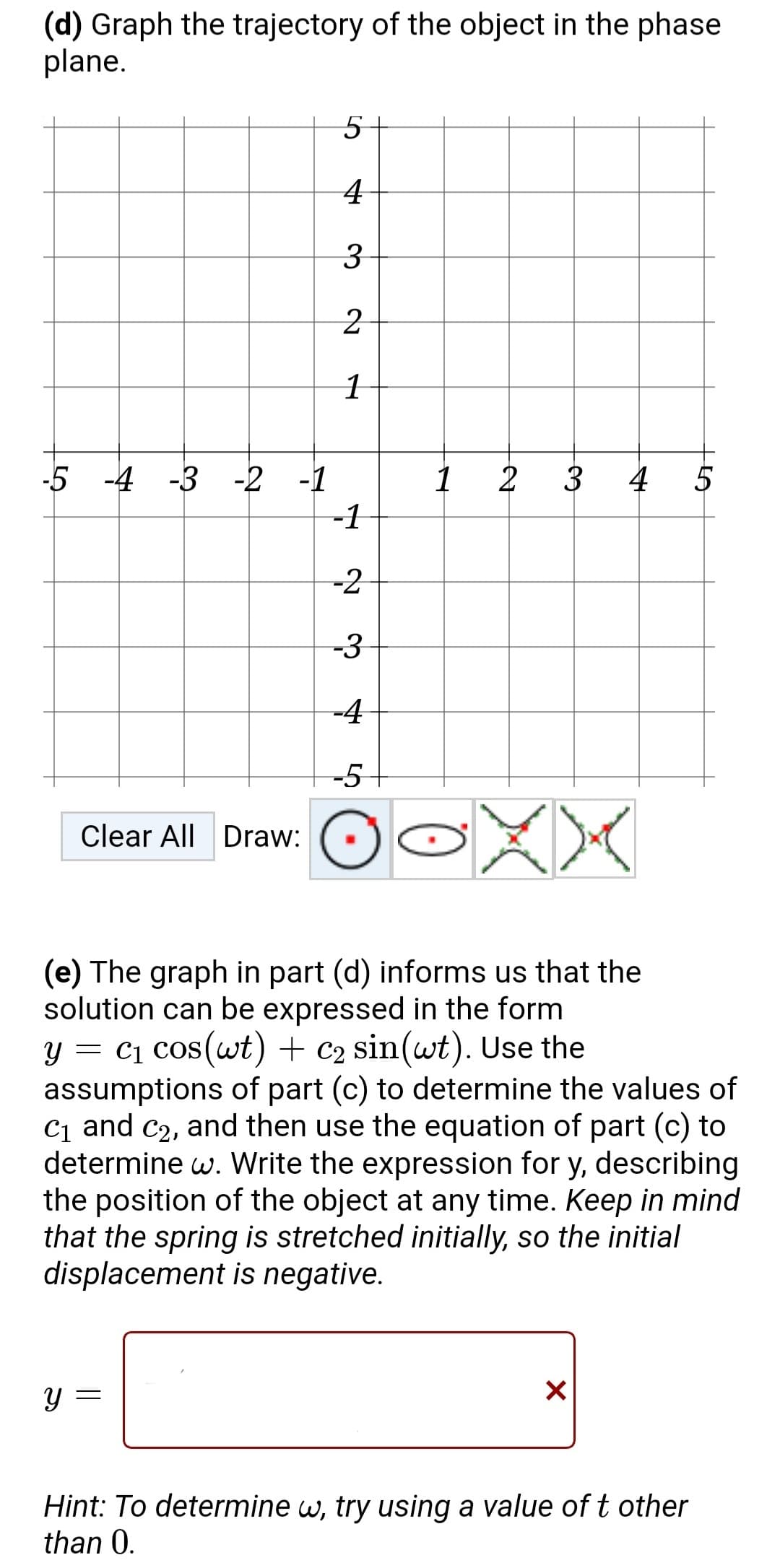 (d) Graph the trajectory of the object in the phase
plane.
-5 -4 -3 -2 -1
Y
Clear All Draw:
5
4
3
2
1
=
-1
-2
-3
-4
-5
1
2
3
O-XX
(e) The graph in part (d) informs us that the
solution can be expressed in the form
y = C₁ cos(wt) + C₂ sin(wt). Use the
assumptions of part (c) to determine the values of
C₁ and C₂, and then use the equation of part (c) to
determine w. Write the expression for y, describing
the position of the object at any time. Keep in mind
that the spring is stretched initially, so the initial
displacement is negative.
4
X
HEA
Hint: To determine w, try using a value of t other
than 0.
5