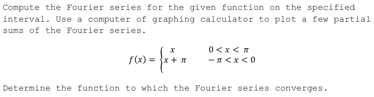 Compute the Fourier series for the given function on the specified
interval. Use a computer of graphing calculator to plot a few partial
sums of the Fourier series.
f (x) =
0 <x < t
-π<x <0
x + T
Determine the function to which the Fourier series converges.
