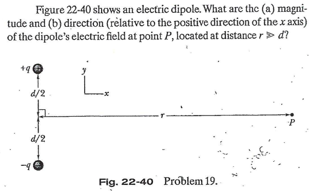 Figure 22-40 shows an electric dipole. What are the (a) magni-
tude and (b) direction (rèlative to the positive direction of the x axis)
of the dipole's electric field at point P, located at distance r> d?
+q
d/2
d/2
Fig. 22-40 Problem 19.
