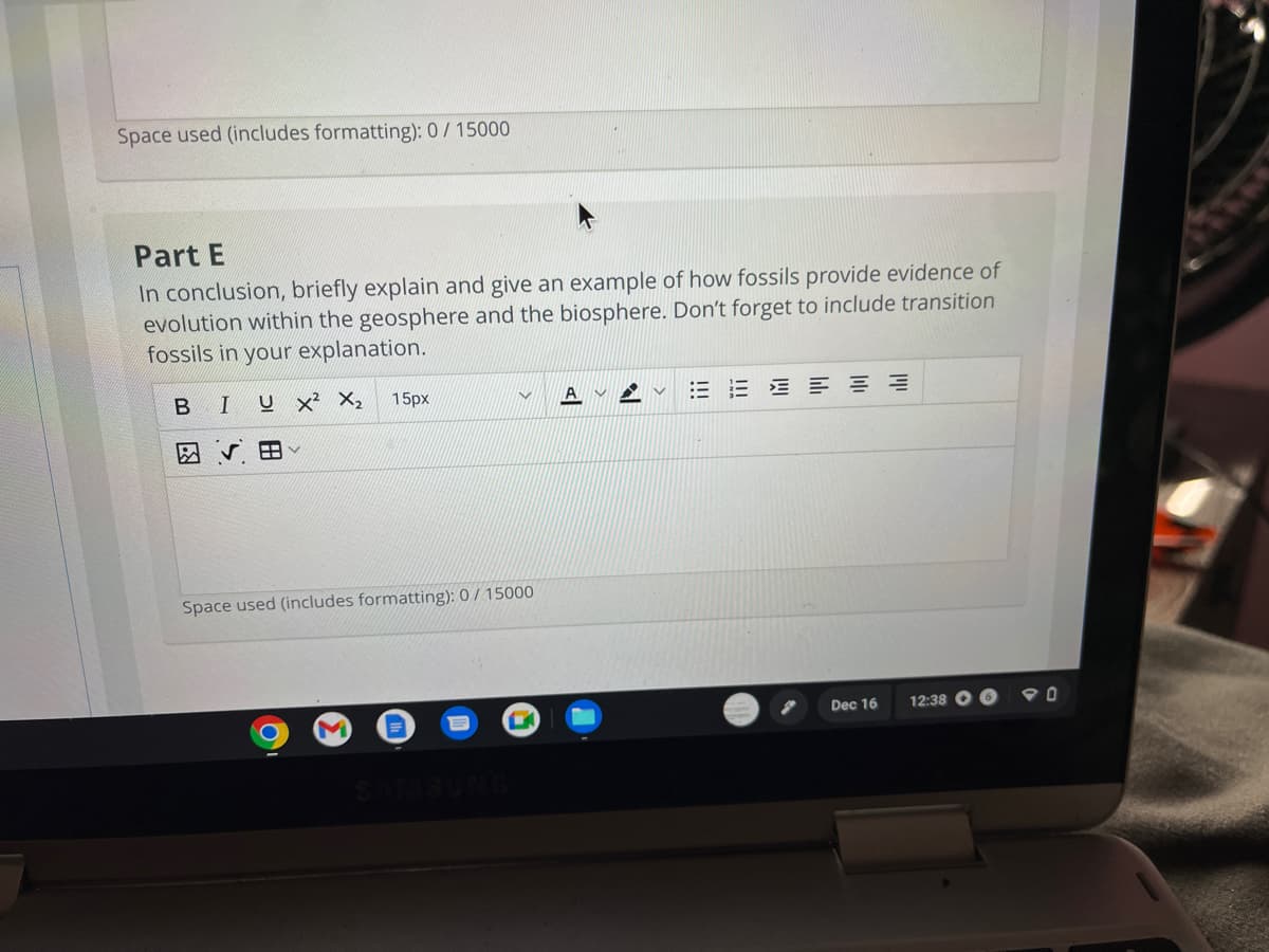 Space used (includes formatting): 0/15000
Part E
In conclusion, briefly explain and give an example of how fossils provide evidence of
evolution within the geosphere and the biosphere. Don't forget to include transition
fossils in your explanation.
UX² X₂
B
I
88
15px
Space used (includes formatting): 0/15000
M
C
===
Dec 16
12:38
90