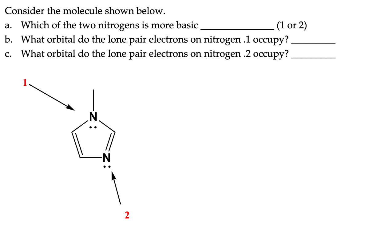 Consider the molecule shown below.
a. Which of the two nitrogens is more basic
(1 or 2)
b. What orbital do the lone pair electrons on nitrogen .1 occupy?
What orbital do the lone pair electrons on nitrogen .2 occupy?
C.
-N
2