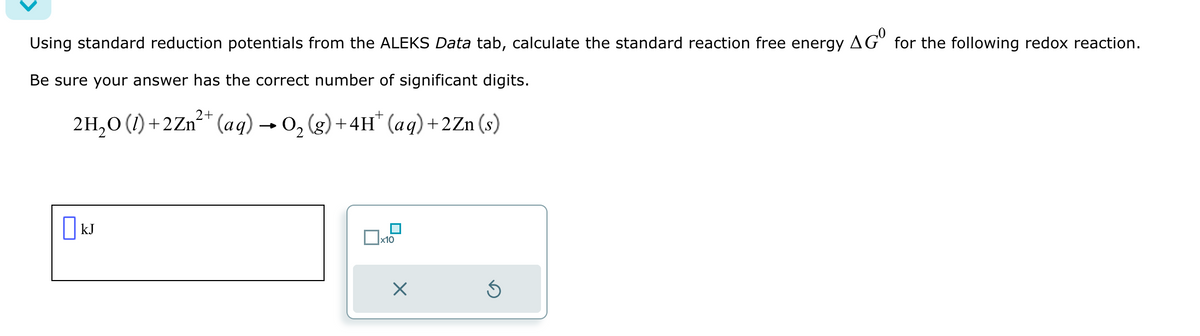 ☐ kJ
Using standard reduction potentials from the ALEKS Data tab, calculate the standard reaction free energy AG° for the following redox reaction.
Be sure your answer has the correct number of significant digits.
2H₂O (1)+2Zn²+ (aq) → O2 (g)+4H* (aq) +2Zn(s)
x10
Х