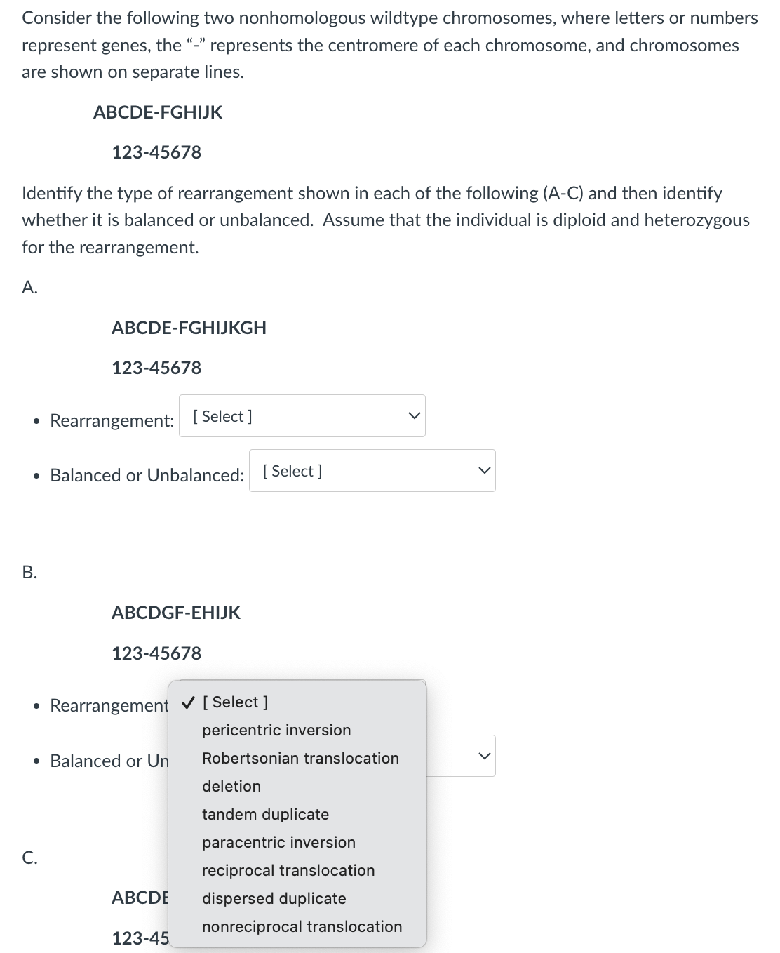 Consider the following two nonhomologous wildtype chromosomes, where letters or numbers
represent genes, the "-" represents the centromere of each chromosome, and chromosomes
are shown on separate lines.
ABCDE-FGHIJK
123-45678
Identify the type of rearrangement shown in each of the following (A-C) and then identify
whether it is balanced or unbalanced. Assume that the individual is diploid and heterozygous
for the rearrangement.
A.
•
ABCDE-FGHIJKGH
123-45678
Rearrangement: [Select]
• Balanced or Unbalanced: [Select]
B.
•
ABCDGF-EHIJK
123-45678
Rearrangement ✓ [Select]
• Balanced or Un
pericentric inversion
Robertsonian translocation
deletion
tandem duplicate
paracentric inversion
C.
reciprocal translocation
ABCDE
dispersed duplicate
nonreciprocal translocation
123-45