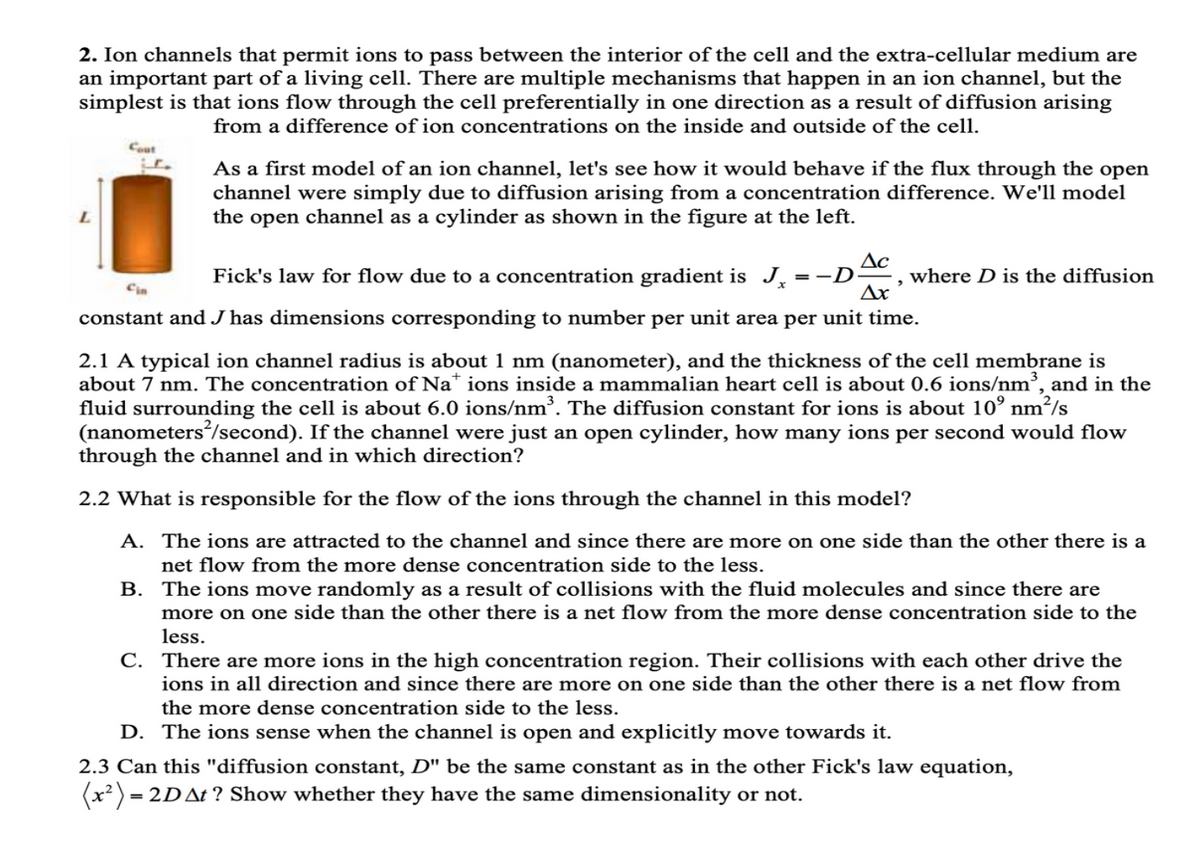 2. Ion channels that permit ions to pass between the interior of the cell and the extra-cellular medium are
an important part of a living cell. There are multiple mechanisms that happen in an ion channel, but the
simplest is that ions flow through the cell preferentially in one direction as a result of diffusion arising
from a difference of ion concentrations on the inside and outside of the cell.
Cout
Cin
As a first model of an ion channel, let's see how it would behave if the flux through the open
channel were simply due to diffusion arising from a concentration difference. We'll model
the open channel as a cylinder as shown in the figure at the left.
Δε
Δε
where D is the diffusion
Fick's law for flow due to a concentration gradient is J =-D
constant and J has dimensions corresponding to number per unit area per unit time.
2.1 A typical ion channel radius is about 1 nm (nanometer), and the thickness of the cell membrane is
about 7 nm. The concentration of Na+ ions inside a mammalian heart cell is about 0.6 ions/nm³, and in the
fluid surrounding the cell is about 6.0 ions/nm³. The diffusion constant for ions is about 10° nm²/s
(nanometers/second). If the channel were just an open cylinder, how many ions per second would flow
through the channel and in which direction?
2.2 What is responsible for the flow of the ions through the channel in this model?
A. The ions are attracted to the channel and since there are more on one side than the other there is a
net flow from the more dense concentration side to the less.
B. The ions move randomly as a result of collisions with the fluid molecules and since there are
more on one side than the other there is a net flow from the more dense concentration side to the
less.
C. There are more ions in the high concentration region. Their collisions with each other drive the
ions in all direction and since there are more on one side than the other there is a net flow from
the more dense concentration side to the less.
D. The ions sense when the channel is open and explicitly move towards it.
2.3 Can this "diffusion constant, D" be the same constant as in the other Fick's law equation,
= 2D At? Show whether they have the same dimensionality or not.
(x²) =