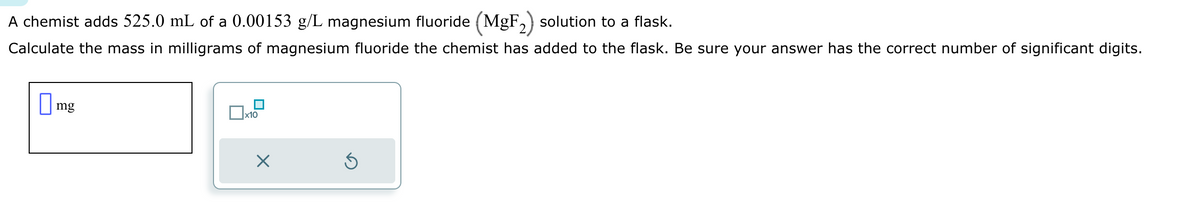 A chemist adds 525.0 mL of a 0.00153 g/L magnesium fluoride (MgF₂) solution to a flask.
Calculate the mass in milligrams of magnesium fluoride the chemist has added to the flask. Be sure your answer has the correct number of significant digits.
mg
x10
X
Ś