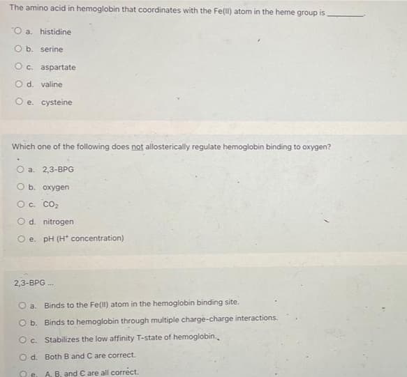 The amino acid in hemoglobin that coordinates with the Fe(II) atom in the heme group is.
O a. histidine
O b. serine
O c. aspartate
O d. valine
O e. cysteine
Which one of the following does not allosterically regulate hemoglobin binding to oxygen?
O a. 2,3-BPG
O b. oxygen
O c. CO₂
O d. nitrogen
O e. pH (H* concentration)
2,3-BPG...
O a.
Binds to the Fe(II) atom in the hemoglobin binding site.
O b.
Binds to hemoglobin through multiple charge-charge interactions.
O c.
Stabilizes the low affinity T-state of hemoglobin.
Od. Both B and C are correct.
Qe
A, B, and € are all correct.