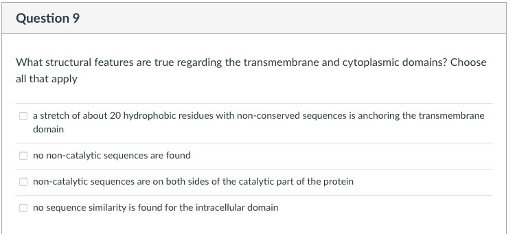 Question 9
What structural features are true regarding the transmembrane and cytoplasmic domains? Choose
all that apply
a stretch of about 20 hydrophobic residues with non-conserved sequences is anchoring the transmembrane
domain
no non-catalytic sequences are found
non-catalytic sequences are on both sides of the catalytic part of the protein
no sequence similarity is found for the intracellular domain
