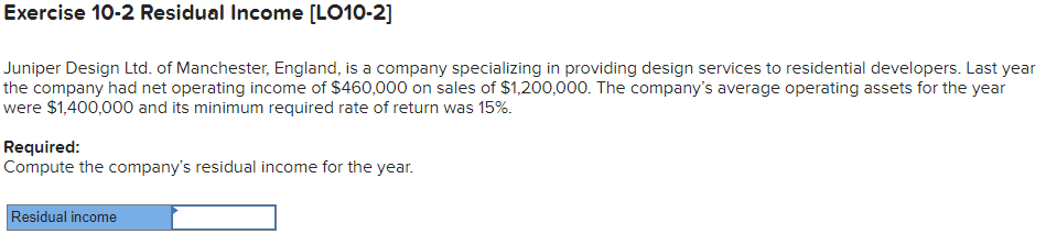 Juniper Design Ltd. of Manchester, England, is a company specializing in providing design services to residential developers. Last year
the company had net operating income of $460,000 on sales of $1,200,000. The company's average operating assets for the year
were $1,400,000 and its minimum required rate of return was 15%.
Required:
Compute the company's residual income for the year.
Residual income
