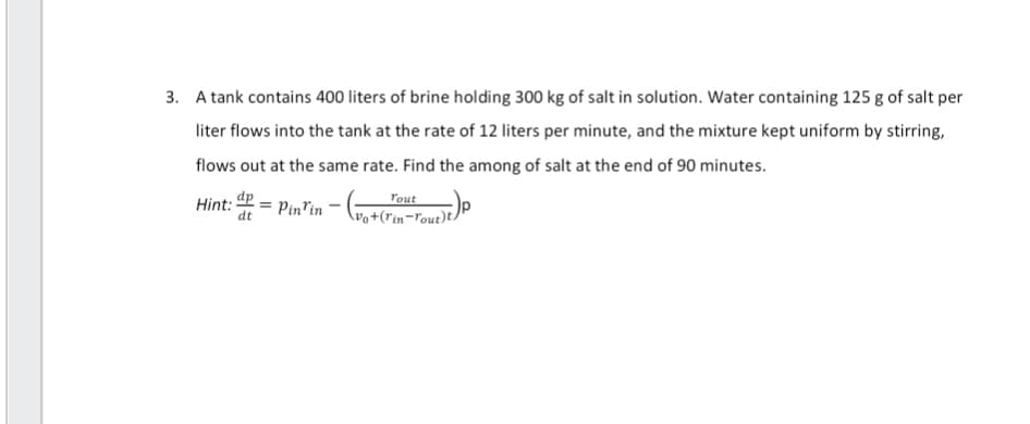 3. A tank contains 400 liters of brine holding 300 kg of salt in solution. Water containing 125 g of salt per
liter flows into the tank at the rate of 12 liters per minute, and the mixture kept uniform by stirring,
flows out at the same rate. Find the among of salt at the end of 90 minutes.
2 = Pin'in - (vo+ (rm²- Tout)t)
dt
Hint: dp