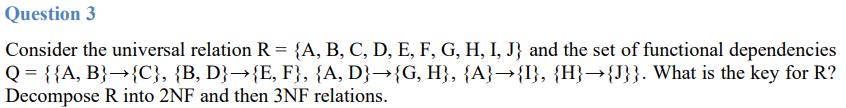 Question 3
Consider the universal relation R = {A, B, C, D, E, F, G, H, I, J} and the set of functional dependencies
Q = {{A, B}→{C}, {B, D}→{E, F}, {A, D}→{G, H}, {A}→{I}, {H}→{J}}. What is the key for R?
Decompose R into 2NF and then 3NF relations.