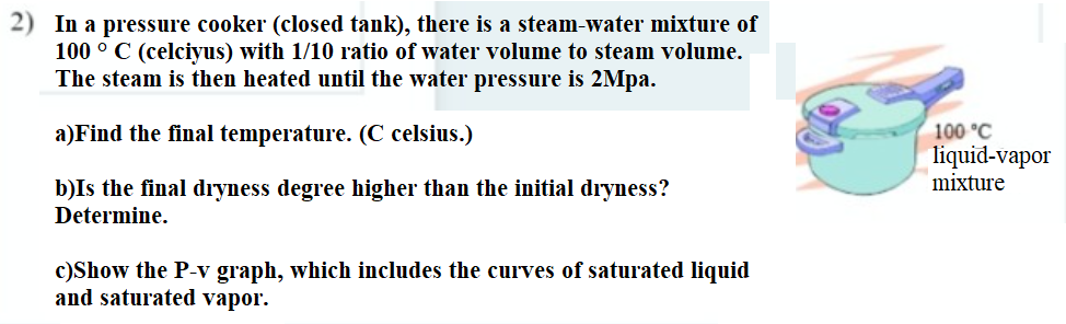 2) In a pressure cooker (closed tank), there is a steam-water mixture of
100 ° C (celciyus) with 1/10 ratio of water volume to steam volume.
The steam is then heated until the water pressure is 2Mpa.
100 °C
liquid-vapor
mixture
a)Find the final temperature. (C celsius.)
b)Is the final dryness degree higher than the initial dryness?
Determine.
c)Show the P-v graph, which includes the curves of saturated liquid
and saturated vapor.
