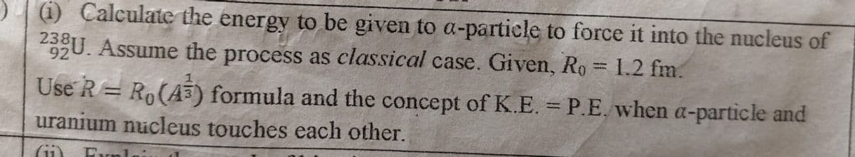 (i) Calculate the energy to be given to a-particle to force it into the nucleus of
233U. Assume the process as classical case. Given, Ro= 1.2 fm.
92
Use R = Ro(A3) formula and the concept of K.E. = P.E. when a-particle and
uranium nucleus touches each other.