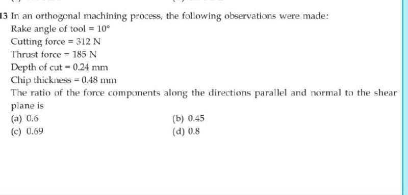 13 In an orthogonal machining process, the following observations were made:
Rake angle of tool = 10°
Cutting force = 312 N
Thrust force 185 N
Depth of cut = 0.24 mm
Chip thickness 0.48 mm
The ratio of the force components along the directions parallel and normal to the shear
plane is
(a) 0.6
(c) 0.69
(b) 0.45
(d) 0.8
