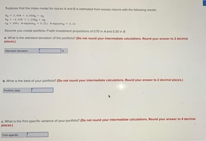 Suppose that the index model for stocks A and B is estimated from excess returns with the following results:
RA - 2.60 + 0.90RM + CA
Rg- -2.00 + 1.20RM + eg
OM- 26, R-equarea 0.21; R-squaren 0.12
Assume you create portfolio Pwith investment proportions of 0.70 in A and 0.30 in B.
a. What is the standard deviation of the portfollo? (Do not round your intermediate calculations. Round your answer to 2 decimal
places.)
Standard deviation
b. What is the beta of your portfolio? (Do not round your intermediate calculations. Round your answer to 2 decimal places.)
Portfolio beta
c. What is the firm-specific variance of your portfolio? (Do not round your intermediate calculations. Round your answer to 4 decimal
places.)
Firm-specific
