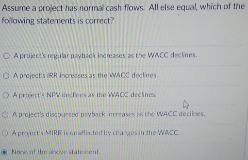 Assume a project has normal cash flows. All else equal, which of the
following statements is correct?
A project's regular payback increases as the WACC declines.
OA project's IRR increases as the WACC declines.
A project's NPV declines as the WACC declines.
4
A project's discounted payback increases as the WACC declines.
O A project's MIRR is unaffected by changes in the WACC.
None of the above statement.
