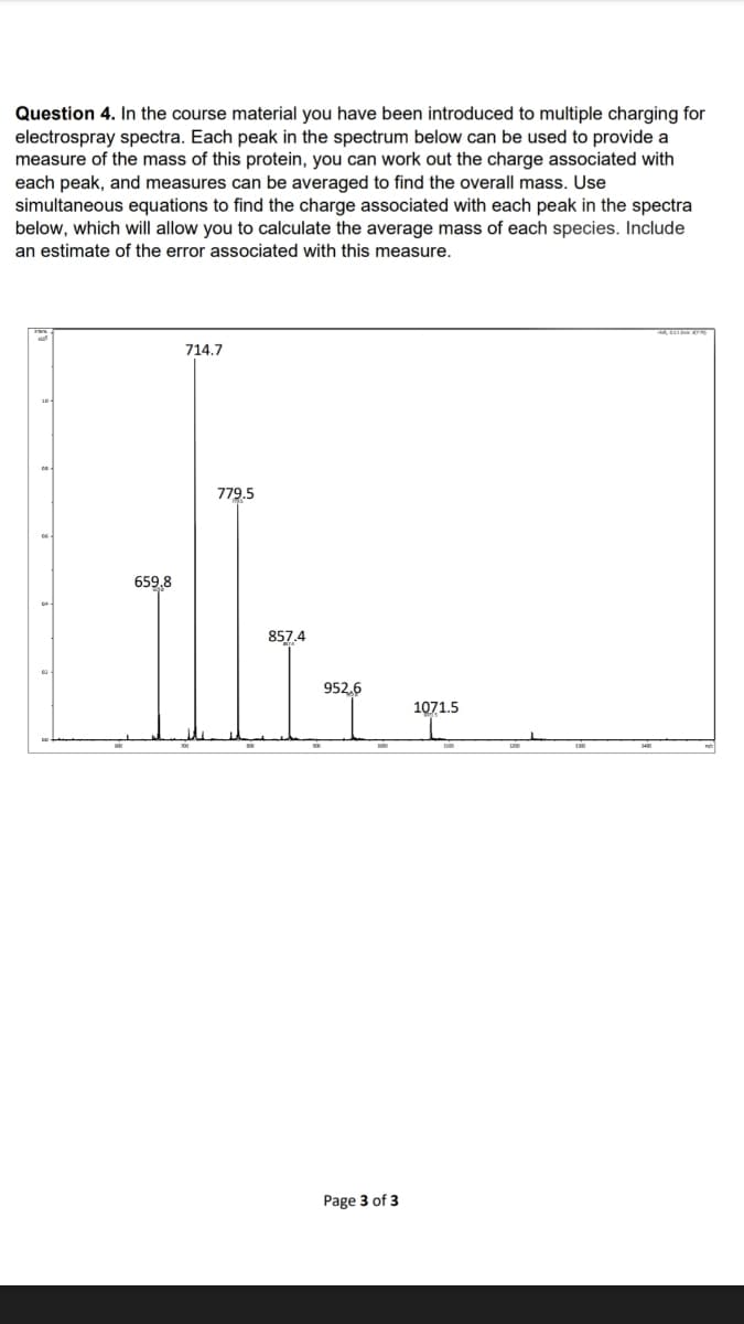 Question 4. In the course material you have been introduced to multiple charging for
electrospray spectra. Each peak in the spectrum below can be used to provide a
measure of the mass of this protein, you can work out the charge associated with
each peak, and measures can be averaged to find the overall mass. Use
simultaneous equations to find the charge associated with each peak in the spectra
below, which will allow you to calculate the average mass of each species. Include
an estimate of the error associated with this measure.
ģ
659,8
714.7
779.5
857.4
952.6
Page 3 of 3
1071.5