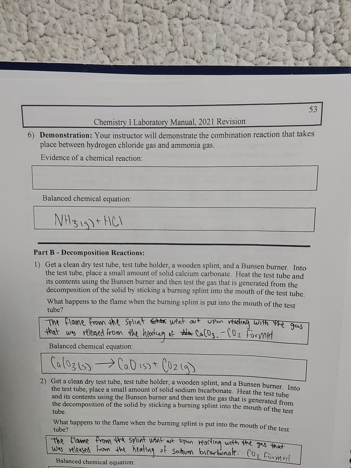 Chemistry I Laboratory Manual, 2021 Revision
6) Demonstration: Your instructor will demonstrate the combination reaction that takes
place between hydrogen chloride gas and ammonia gas.
Evidence of a chemical reaction:
Balanced chemical equation:
NH ²3 1g) + HCl
Part B - Decomposition Reactions:
1) Get a clean dry test tube, test tube holder, a wooden splint, and a Bunsen burner. Into
the test tube, place a small amount of solid calcium carbonate. Heat the test tube and
its contents using the Bunsen burner and then test the gas that is generated from the
decomposition of the solid by sticking a burning splint into the mouth of the test tube.
What happens to the flame when the burning splint is put into the mouth of the test
tube?
The flame from the Splint when went out upon reacting with the gas
that
was released from the heating of #+ Ca(O3_-CO₂ Formed
Balanced chemical equation:
(a (03 (s) → Ca O (s) + (O2(g)
2) Get a clean dry test tube, test tube holder, a wooden splint, and a Bunsen burner. Into
the test tube, place a small amount of solid sodium bicarbonate. Heat the test tube
and its contents using the Bunsen burner and then test the gas that is generated from
the decomposition of the solid by sticking a burning splint into the mouth of the test
tube.
What happens to the flame when the burning splint is put into the mouth of the test
tube?
the flame from the splint went out upon reacting with the gas that
was released from the heating of sodium bicarbonate. - CO₂ formed.
53
Balanced chemical equation: