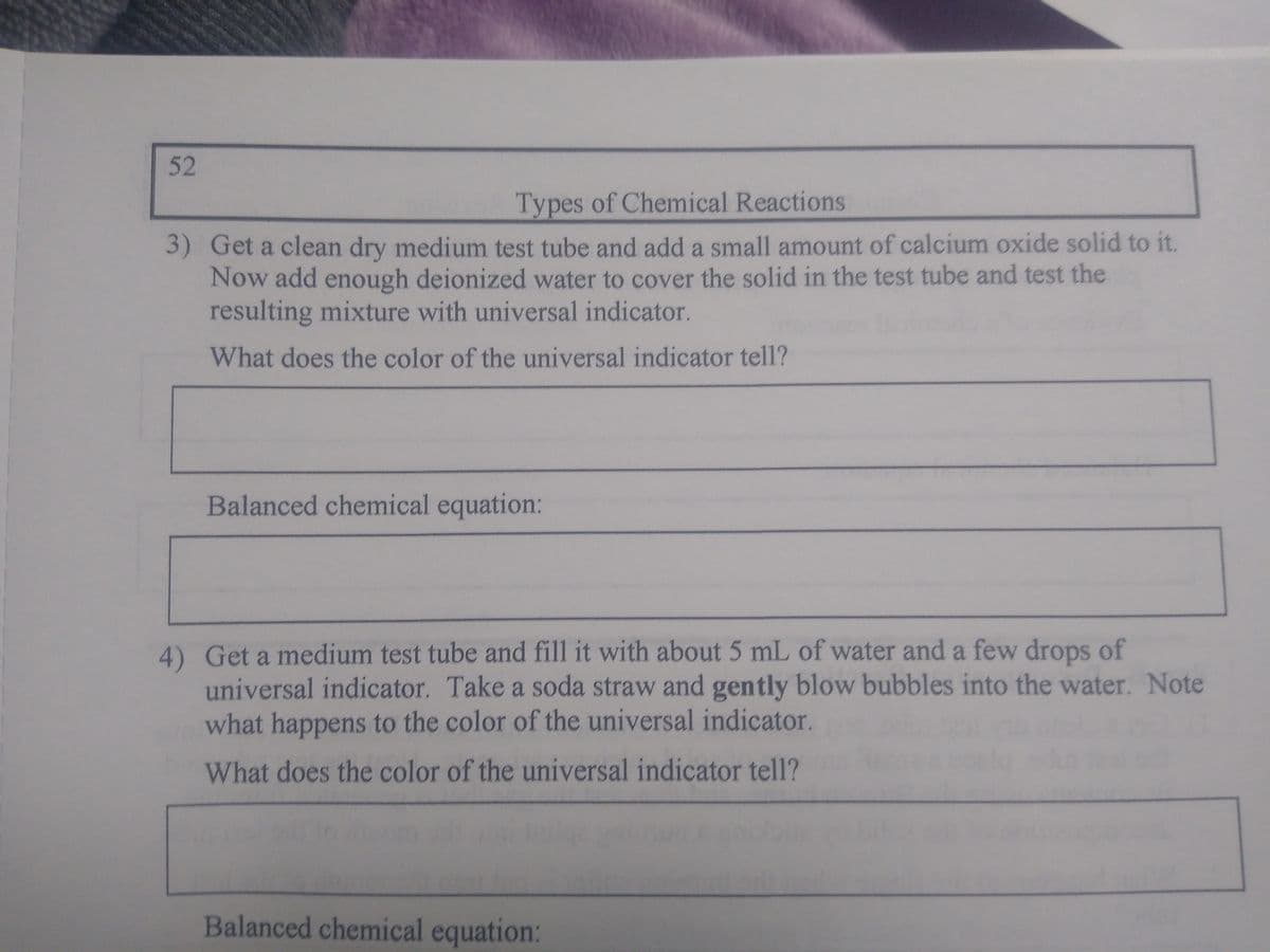 52
Types of Chemical Reactions
3) Get a clean dry medium test tube and add a small amount of calcium oxide solid to it.
Now add enough deionized water to cover the solid in the test tube and test the
resulting mixture with universal indicator.
What does the color of the universal indicator tell?
Balanced chemical equation:
4) Get a medium test tube and fill it with about 5 mL of water and a few drops of
universal indicator. Take a soda straw and gently blow bubbles into the water. Note
what happens to the color of the universal indicator.
What does the color of the universal indicator tell?
Balanced chemical equation: