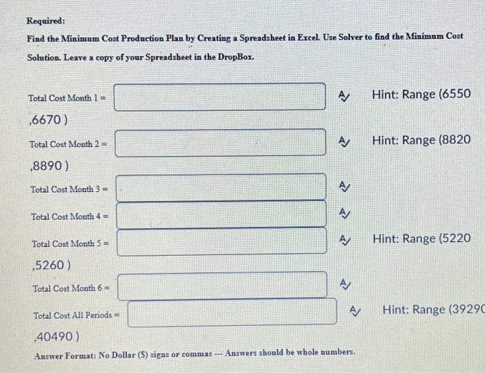 Required:
Find the Minimum Cost Production Plan by Creating a Spreadsheet in Excel. Use Solver to find the Minimum Cost
Solution. Leave a copy of your Spreadsheet in the DropBox.
Total Cost Month 1 =
,6670)
Total Cost Month 2 =
,8890)
Total Cost Month 3 =
Total Cost Month 4 =
Total Cost Month 5=
,5260)
Total Cost Month 6=
A
A
A
A
A
A
A/
Total Cost All Periods =
,40490)
Answer Format: No Dollar (S) signs or commas- Answers should be whole numbers.
Hint: Range (6550
Hint: Range (8820
Hint: Range (5220
Hint: Range (3929C