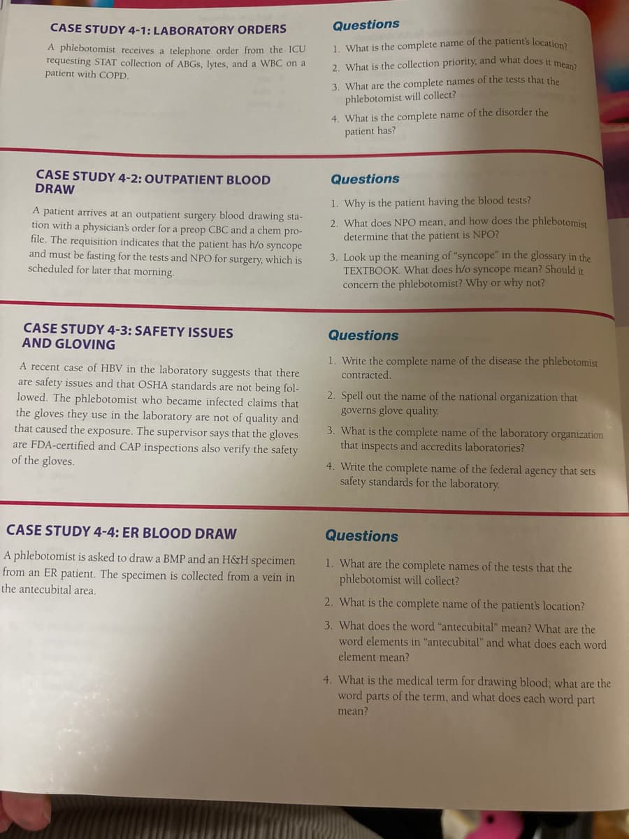 CASE STUDY 4-1: LABORATORY ORDERS
A phlebotomist receives a telephone order from the ICU
requesting STAT collection of ABGS, lytes, and a WBC on a
patient with COPD.
Questions
1. What is the complete name of the patient's location?
2. What is the collection priority, and what does it mean?
3. What are the complete names of the tests that the
phlebotomist will collect?
4. What is the complete name of the disorder the
patient has?
CASE STUDY 4-2: OUTPATIENT BLOOD
DRAW
A patient arrives at an outpatient surgery blood drawing sta-
tion with a physician's order for a preop CBC and a chem pro-
file. The requisition indicates that the patient has h/o syncope
and must be fasting for the tests and NPO for surgery, which is
scheduled for later that morning.
Questions
1. Why is the patient having the blood tests?
2. What does NPO mean, and how does the phlebotomist
determine that the patient is NPO?
3. Look up the meaning of "syncope" in the glossary in the
TEXTBOOK. What does h/o syncope mean? Should it
concern the phlebotomist? Why or why not?
CASE STUDY 4-3: SAFETY ISSUES
AND GLOVING
A recent case of HBV in the laboratory suggests that there
are safety issues and that OSHA standards are not being fol-
lowed. The phlebotomist who became infected claims that
the gloves they use in the laboratory are not of quality and
that caused the exposure. The supervisor says that the gloves
are FDA-certified and CAP inspections also verify the safety
of the gloves.
Questions
1. Write the complete name of the disease the phlebotomist
contracted.
2. Spell out the name of the national organization that
governs glove quality.
3. What is the complete name of the laboratory organization
that inspects and accredits laboratories?
4. Write the complete name of the federal agency that sets
safety standards for the laboratory.
CASE STUDY 4-4: ER BLOOD DRAW
A phlebotomist is asked to draw a BMP and an H&H specimen
from an ER patient. The specimen is collected from a vein in
the antecubital area.
Questions
1. What are the complete names of the tests that the
phlebotomist will collect?
2. What is the complete name of the patient's location?
3. What does the word "antecubital" mean? What are the
word elements in "antecubital" and what does each word
element mean?
4. What is the medical term for drawing blood; what are the
word parts of the term, and what does each word part
mean?